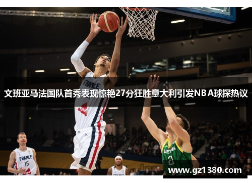 文班亚马法国队首秀表现惊艳27分狂胜意大利引发NBA球探热议